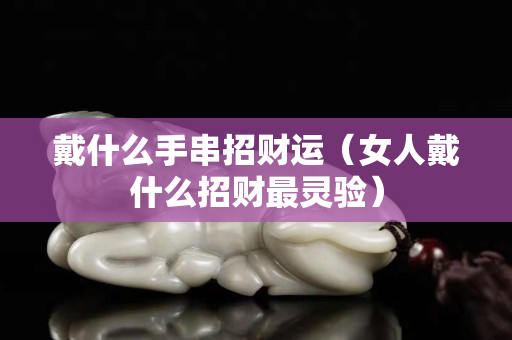 戴什么手串招財運（女人戴什么招財最靈驗）