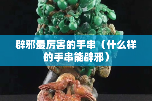辟邪最厲害的手串（什么樣的手串能辟邪）