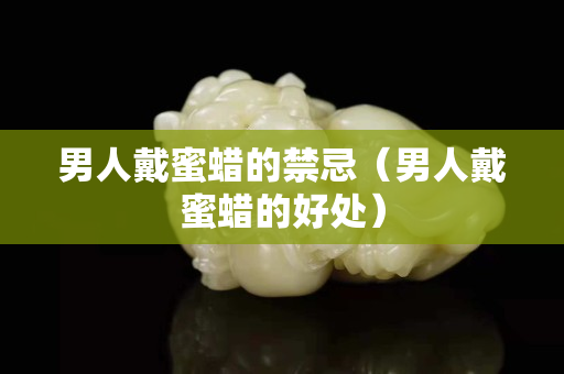 男人戴蜜蠟的禁忌（男人戴蜜蠟的好處）