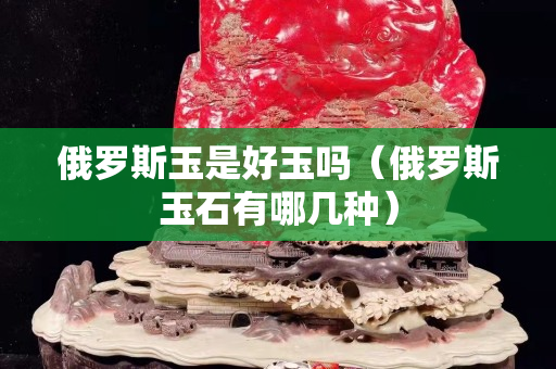 俄羅斯玉是好玉嗎（俄羅斯玉石有哪幾種）