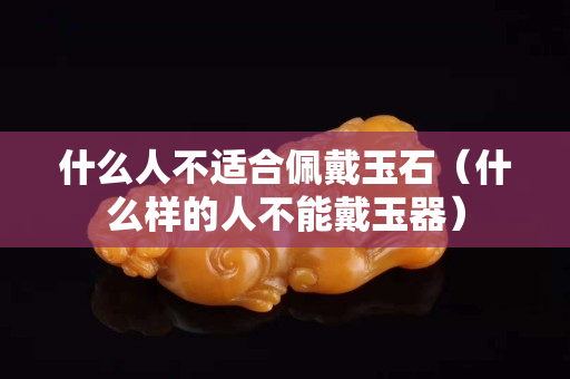 什么人不適合佩戴玉石（什么樣的人不能戴玉器）
