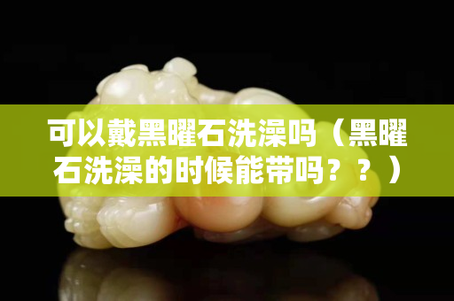 可以戴黑曜石洗澡嗎（黑曜石洗澡的時候能帶嗎？？）
