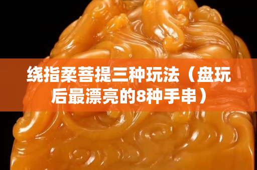 繞指柔菩提三種玩法（盤玩后最漂亮的8種手串）