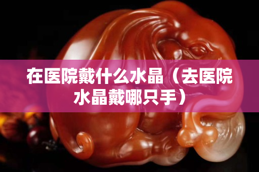 在醫(yī)院戴什么水晶（去醫(yī)院水晶戴哪只手）