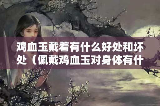 雞血玉戴著有什么好處和壞處（佩戴雞血玉對身體有什么壞處）