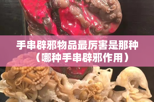 手串辟邪物品最厲害是那種（哪種手串辟邪作用）