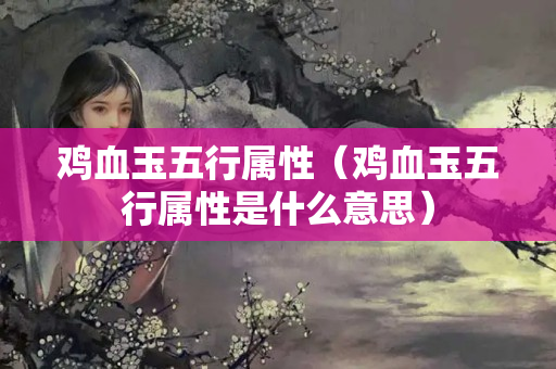 雞血玉五行屬性（雞血玉五行屬性是什么意思）