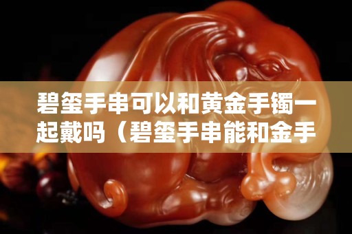 碧璽手串可以和黃金手鐲一起戴嗎（碧璽手串能和金手鐲一起戴嗎）