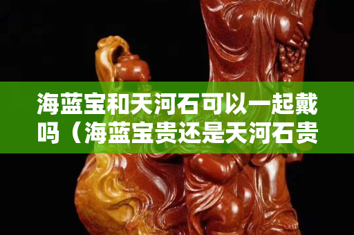 海藍寶和天河石可以一起戴嗎（海藍寶貴還是天河石貴）