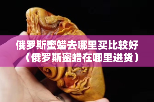 俄羅斯蜜蠟去哪里買比較好（俄羅斯蜜蠟在哪里進貨）