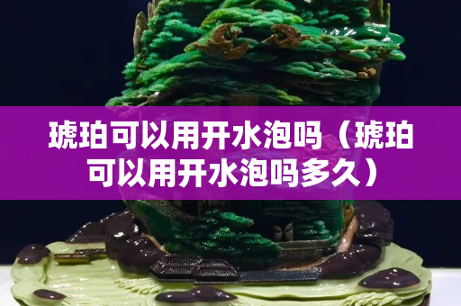 琥珀可以用開水泡嗎（琥珀可以用開水泡嗎多久）