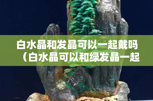 白水晶和發(fā)晶可以一起戴嗎（白水晶可以和綠發(fā)晶一起帶嗎？）