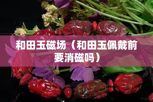 和田玉磁場（和田玉佩戴前要消磁嗎）