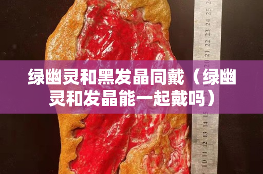 綠幽靈和黑發晶同戴（綠幽靈和發晶能一起戴嗎）