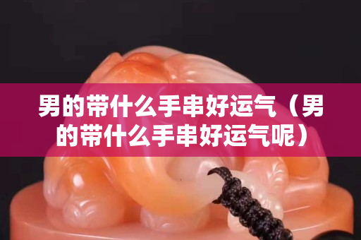 男的帶什么手串好運(yùn)氣（男的帶什么手串好運(yùn)氣呢）