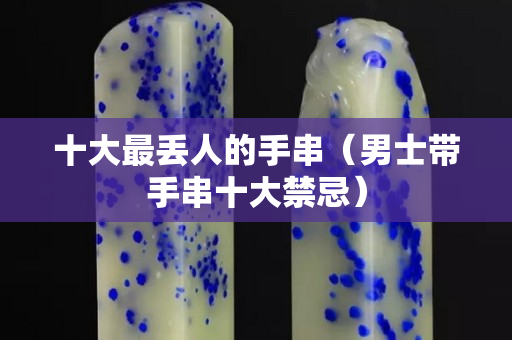 十大最丟人的手串（男士帶手串十大禁忌）