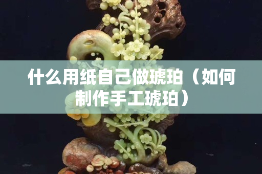 什么用紙自己做琥珀（如何制作手工琥珀）