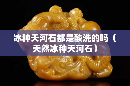 冰種天河石都是酸洗的嗎（天然冰種天河石）