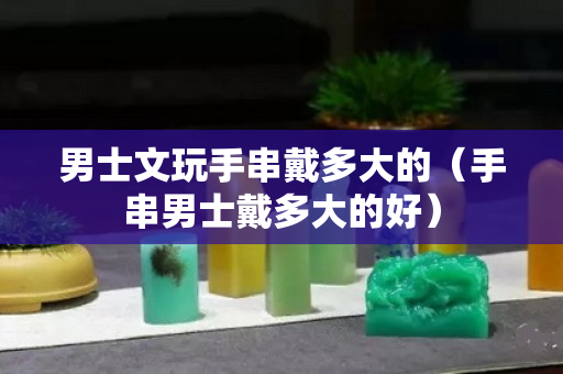 男士文玩手串戴多大的（手串男士戴多大的好）