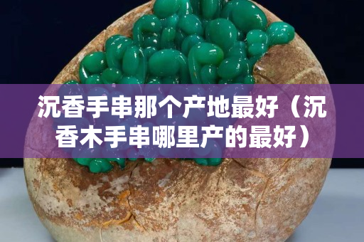 沉香手串那個產地最好（沉香木手串哪里產的最好）