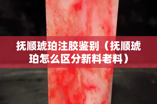 撫順琥珀注膠鑒別（撫順琥珀怎么區分新料老料）