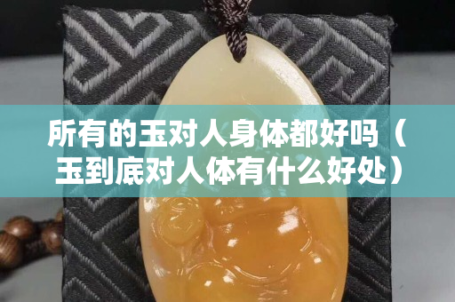 所有的玉對人身體都好嗎（玉到底對人體有什么好處）