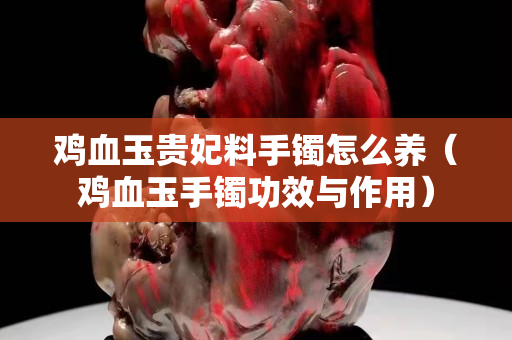 雞血玉貴妃料手鐲怎么養（雞血玉手鐲功效與作用）