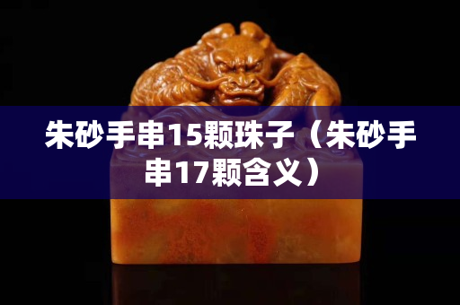 朱砂手串15顆珠子（朱砂手串17顆含義）