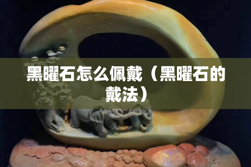 黑曜石怎么佩戴（黑曜石的戴法）
