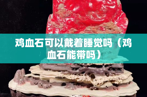 雞血石可以戴著睡覺嗎（雞血石能帶嗎）
