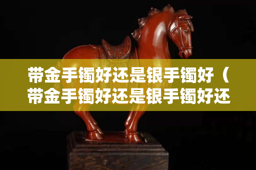 帶金手鐲好還是銀手鐲好（帶金手鐲好還是銀手鐲好還是玉手鐲好）