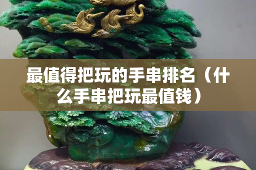 最值得把玩的手串排名（什么手串把玩最值錢）