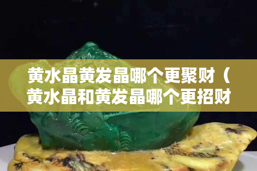 黃水晶黃發晶哪個更聚財（黃水晶和黃發晶哪個更招財）