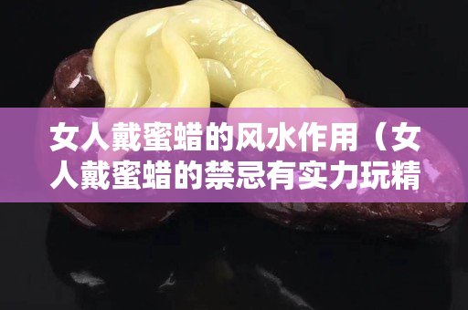 女人戴蜜蠟的風水作用（女人戴蜜蠟的禁忌有實力玩精品）