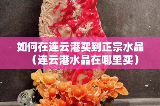 如何在連云港買到正宗水晶（連云港水晶在哪里買）