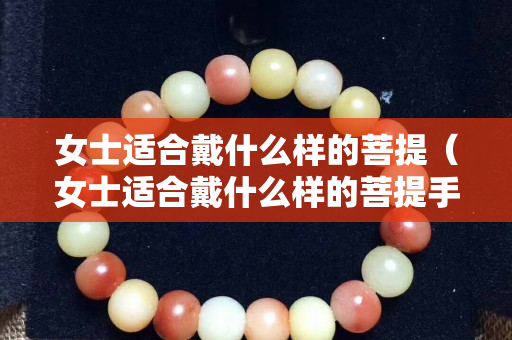 女士適合戴什么樣的菩提（女士適合戴什么樣的菩提手串好）