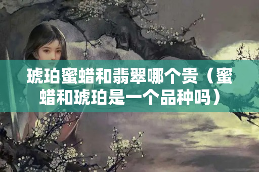 琥珀蜜蠟和翡翠哪個貴（蜜蠟和琥珀是一個品種嗎）