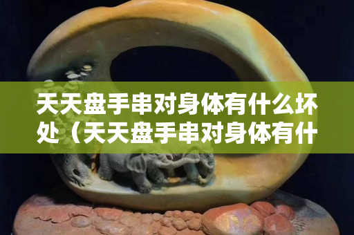 天天盤手串對身體有什么壞處（天天盤手串對身體有什么壞處嗎）