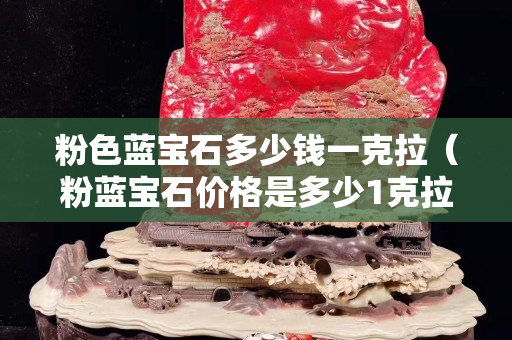 粉色藍寶石多少錢一克拉（粉藍寶石價格是多少1克拉）