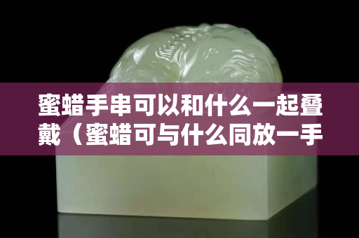 蜜蠟手串可以和什么一起疊戴（蜜蠟可與什么同放一手串）