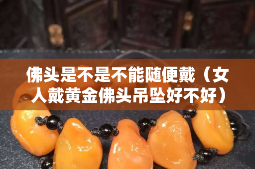 佛頭是不是不能隨便戴（女人戴黃金佛頭吊墜好不好）
