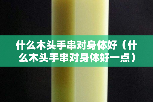什么木頭手串對身體好（什么木頭手串對身體好一點）
