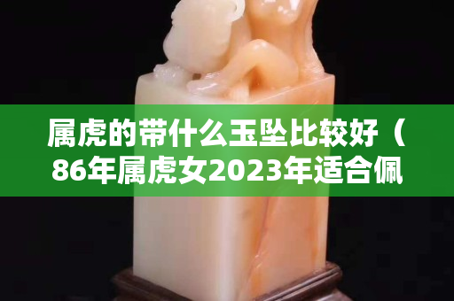 屬虎的帶什么玉墜比較好（86年屬虎女2023年適合佩戴）