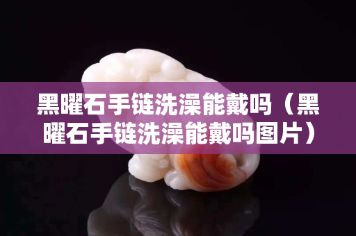 黑曜石手鏈洗澡能戴嗎（黑曜石手鏈洗澡能戴嗎圖片）
