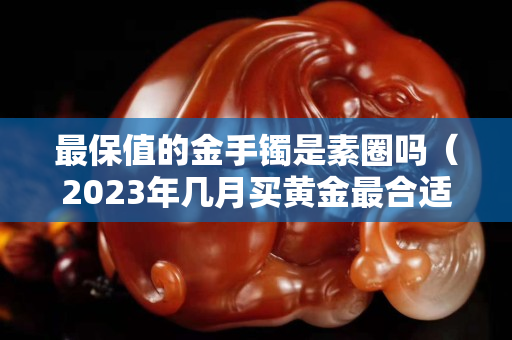 最保值的金手鐲是素圈嗎（2023年幾月買黃金最合適）