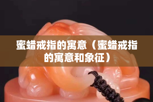 蜜蠟戒指的寓意（蜜蠟戒指的寓意和象征）