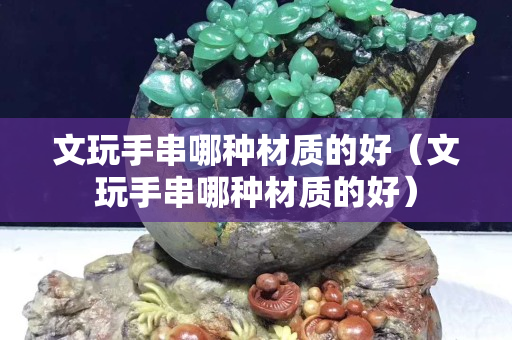 文玩手串哪種材質(zhì)的好（文玩手串哪種材質(zhì)的好）