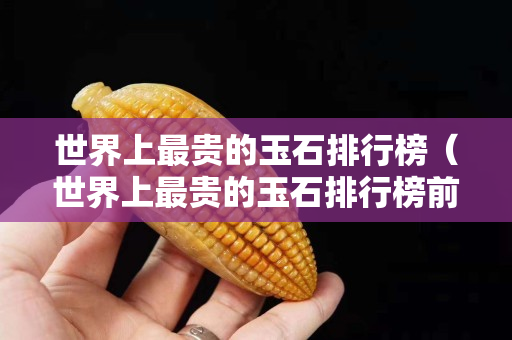世界上最貴的玉石排行榜（世界上最貴的玉石排行榜前十名）