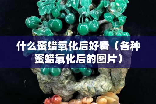 什么蜜蠟氧化后好看（各種蜜蠟氧化后的圖片）