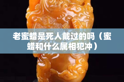 老蜜蠟是死人戴過的嗎（蜜蠟和什么屬相犯沖）